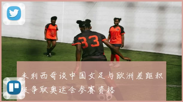 米利西奇谈中国女足与欧洲差距积极争取奥运会参赛资格