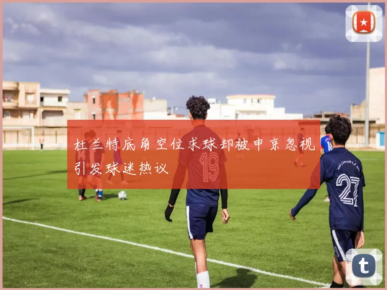 杜兰特底角空位求球却被申京忽视引发球迷热议