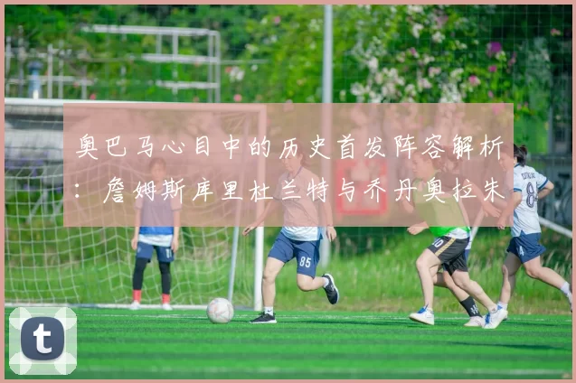 奥巴马心目中的历史首发阵容解析：詹姆斯库里杜兰特与乔丹奥拉朱旺的传奇组合