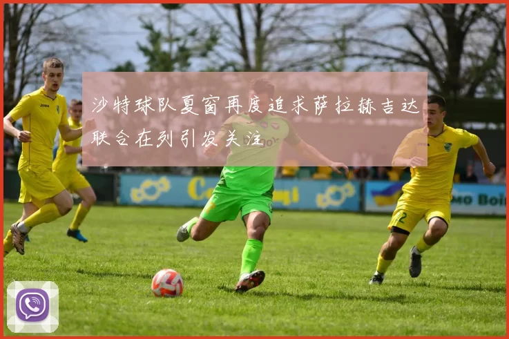 沙特球队夏窗再度追求萨拉赫吉达联合在列引发关注