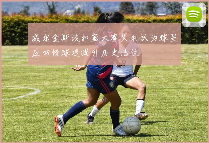 威尔金斯谈扣篮大赛失利认为球星应回馈球迷提升历史地位