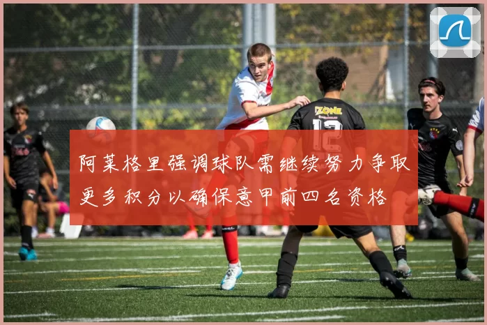 阿莱格里强调球队需继续努力争取更多积分以确保意甲前四名资格
