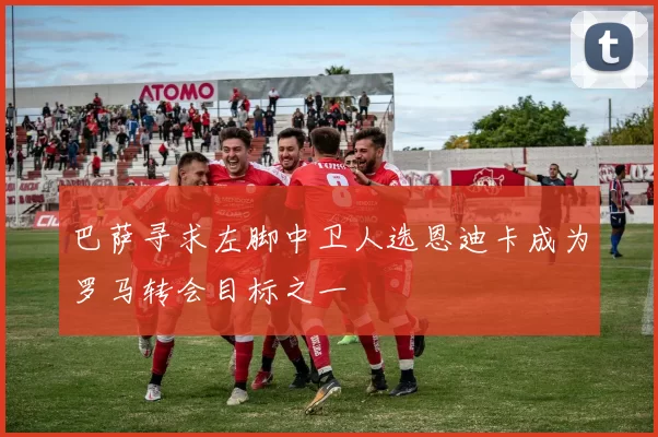巴萨寻求左脚中卫人选恩迪卡成为罗马转会目标之一