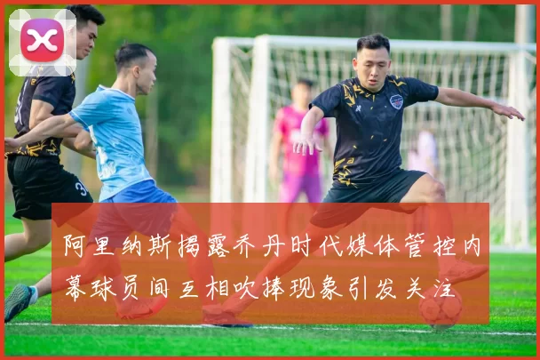 阿里纳斯揭露乔丹时代媒体管控内幕球员间互相吹捧现象引发关注