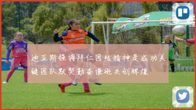 迪亚斯强调拜仁团结精神是成功关键团队默契勤奋谦逊共创辉煌