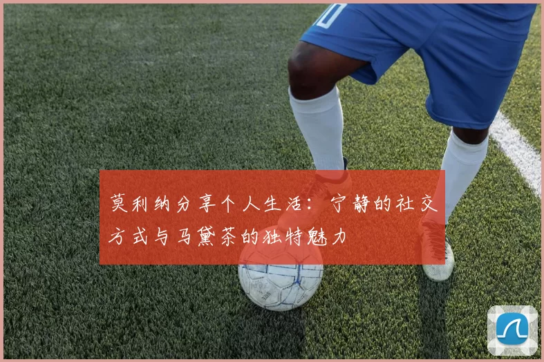 莫利纳分享个人生活：宁静的社交方式与马黛茶的独特魅力