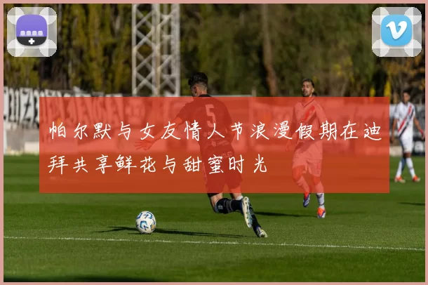 帕尔默与女友情人节浪漫假期在迪拜共享鲜花与甜蜜时光