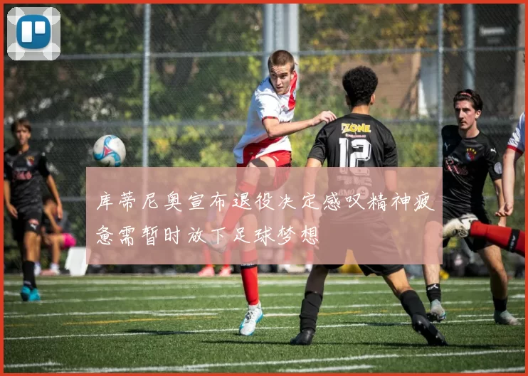 库蒂尼奥宣布退役决定感叹精神疲惫需暂时放下足球梦想