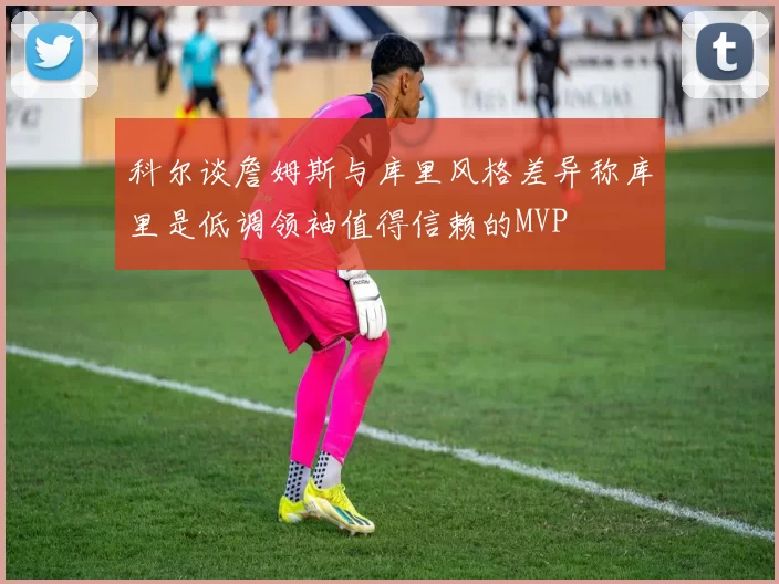 科尔谈詹姆斯与库里风格差异称库里是低调领袖值得信赖的MVP